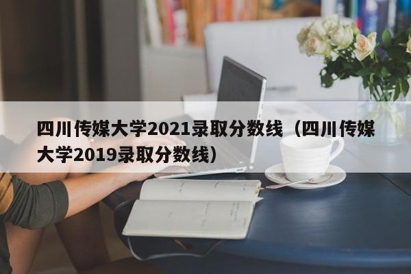 四川传媒大学2021录取分数线（四川传媒大学2019录取分数线）