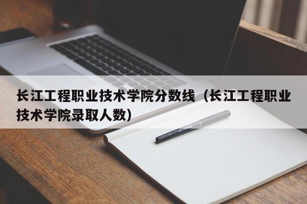长江工程职业技术学院分数线（长江工程职业技术学院录取人数）