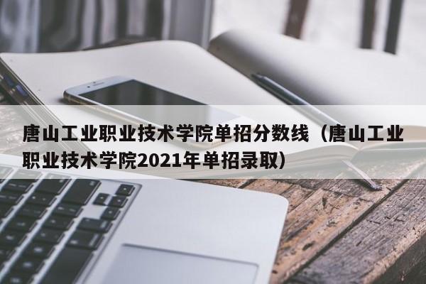 唐山工业职业技术学院单招分数线（唐山工业职业技术学院2021年单招录取）