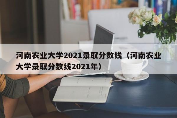河南农业大学2021录取分数线（河南农业大学录取分数线2021年）