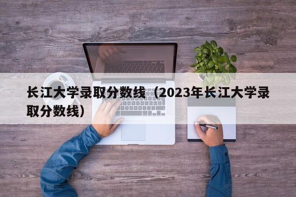 长江大学录取分数线（2023年长江大学录取分数线）