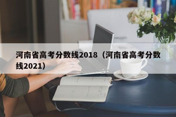 河南省高考分数线2018（河南省高考分数线2021）
