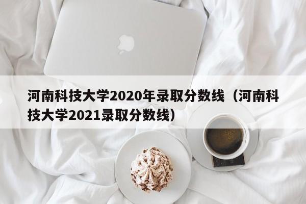 河南科技大学2020年录取分数线（河南科技大学2021录取分数线）