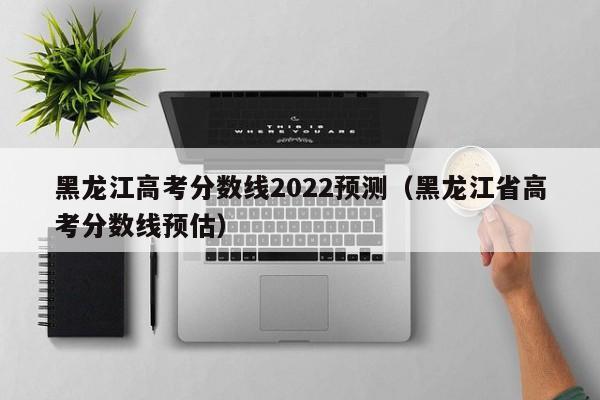 黑龙江高考分数线2022预测（黑龙江省高考分数线预估）