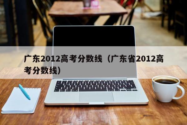 广东2012高考分数线（广东省2012高考分数线）