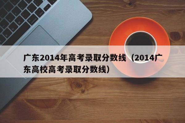 广东2014年高考录取分数线（2014广东高校高考录取分数线）