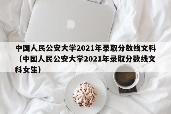 中国人民公安大学2021年录取分数线文科（中国人民公安大学2021年录取分数线文科女生）