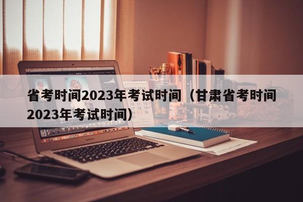 省考时间2023年考试时间（甘肃省考时间2023年考试时间）
