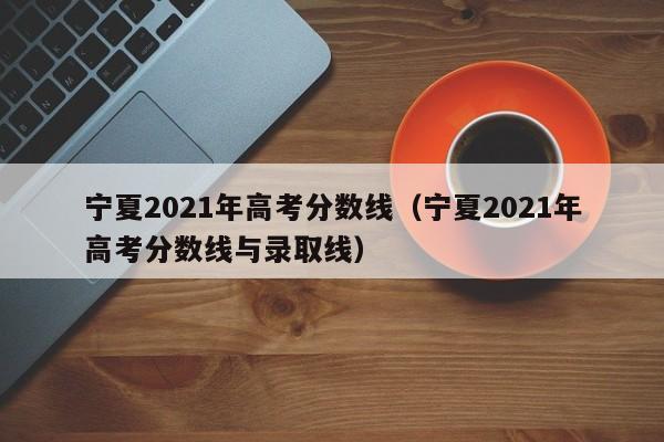 宁夏2021年高考分数线（宁夏2021年高考分数线与录取线）