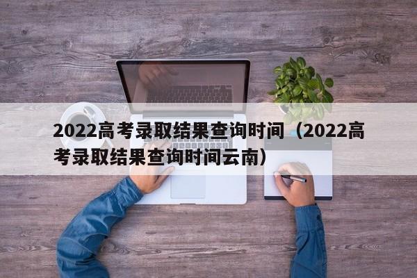 2022高考录取结果查询时间（2022高考录取结果查询时间云南）