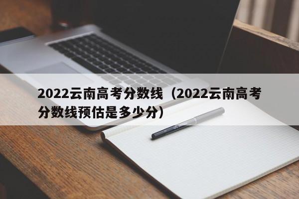 2022云南高考分数线（2022云南高考分数线预估是多少分）