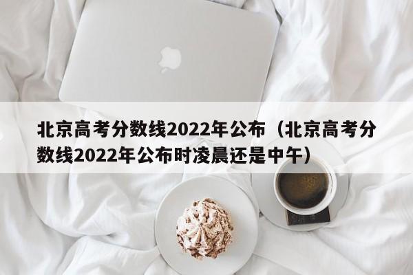 北京高考分数线2022年公布（北京高考分数线2022年公布时凌晨还是中午）
