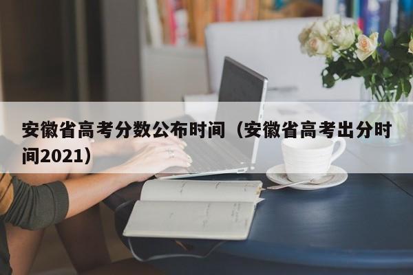 安徽省高考分数公布时间（安徽省高考出分时间2021）