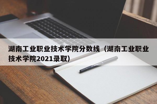 湖南工业职业技术学院分数线（湖南工业职业技术学院2021录取）