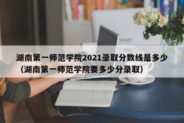 湖南第一师范学院2021录取分数线是多少（湖南第一师范学院要多少分录取）