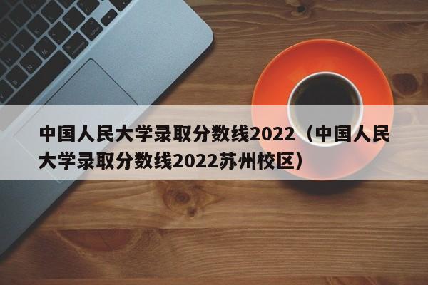 中国人民大学录取分数线2022（中国人民大学录取分数线2022苏州校区）