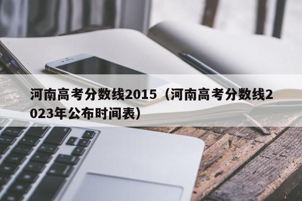 河南高考分数线2015（河南高考分数线2023年公布时间表）