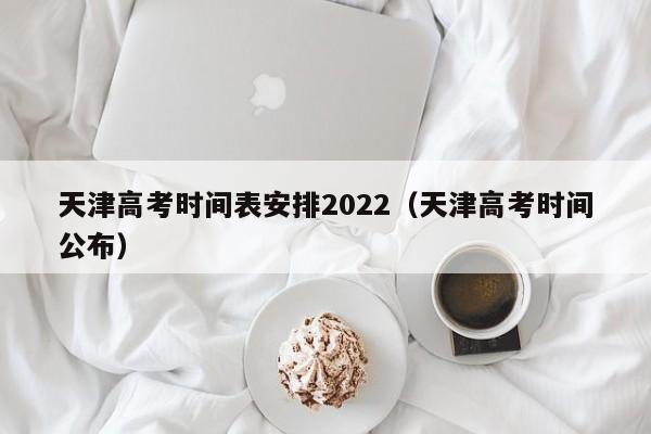 天津高考时间表安排2022（天津高考时间公布）