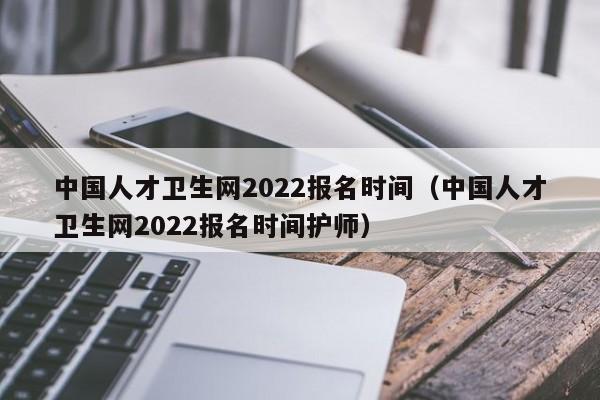 中国人才卫生网2022报名时间（中国人才卫生网2022报名时间护师）
