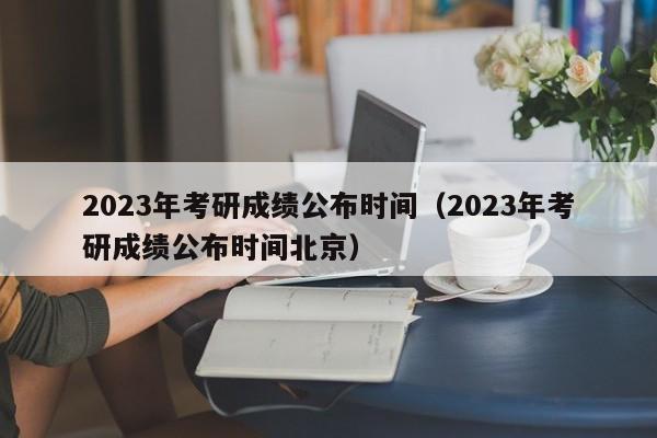 2023年考研成绩公布时间（2023年考研成绩公布时间北京）