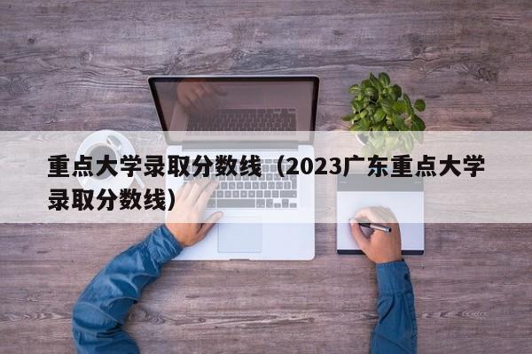 重点大学录取分数线（2023广东重点大学录取分数线）