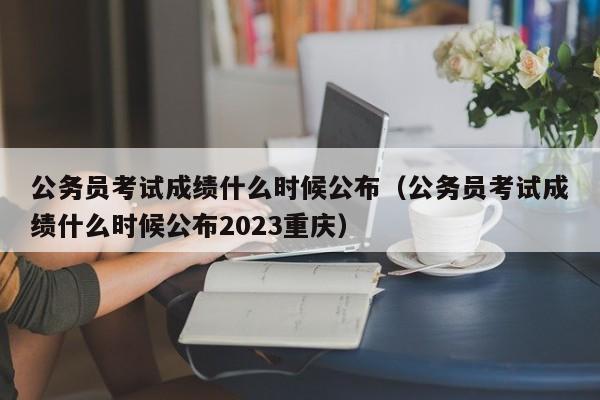 公务员考试成绩什么时候公布（公务员考试成绩什么时候公布2023重庆）