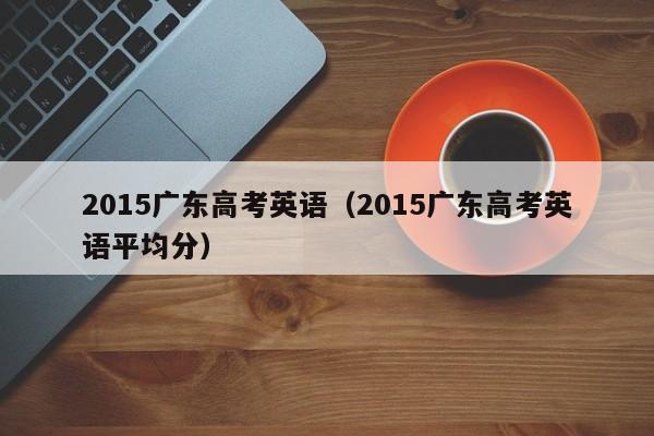 2015广东高考英语（2015广东高考英语平均分）