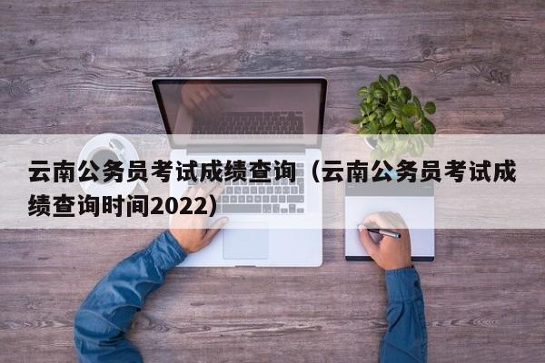 云南公务员考试成绩查询（云南公务员考试成绩查询时间2022）