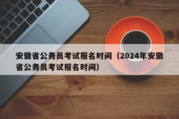 安徽省公务员考试报名时间（2024年安徽省公务员考试报名时间）