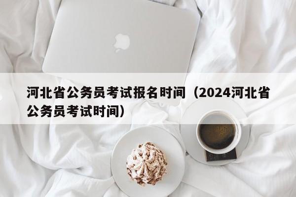 河北省公务员考试报名时间（2024河北省公务员考试时间）