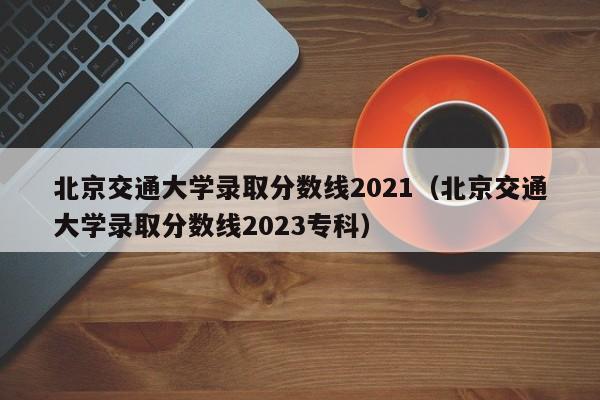 北京交通大学录取分数线2021（北京交通大学录取分数线2023专科）