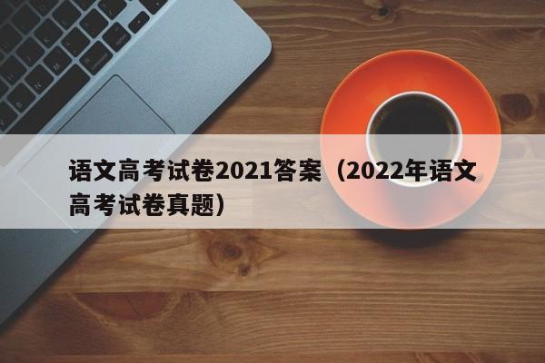 语文高考试卷2021答案（2022年语文高考试卷真题）