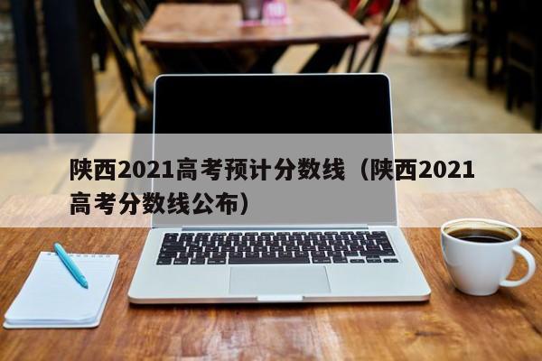 陕西2021高考预计分数线（陕西2021高考分数线公布）