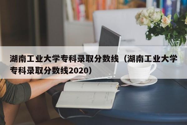湖南工业大学专科录取分数线（湖南工业大学专科录取分数线2020）