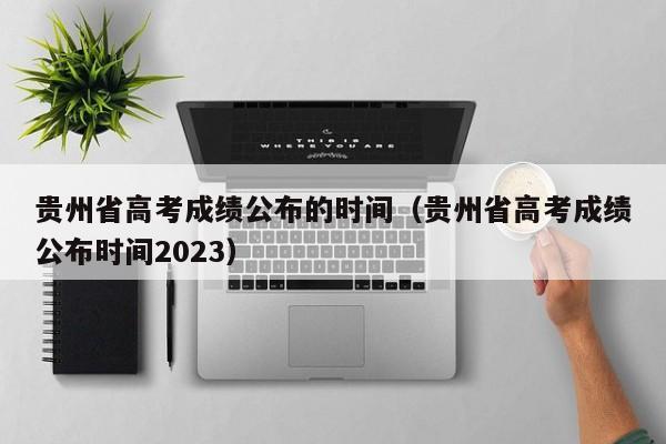 贵州省高考成绩公布的时间（贵州省高考成绩公布时间2023）