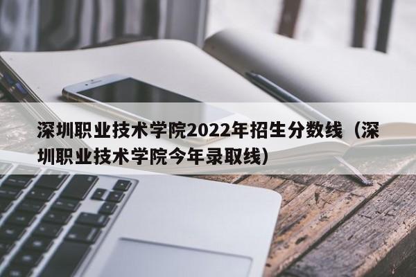 深圳职业技术学院2022年招生分数线（深圳职业技术学院今年录取线）