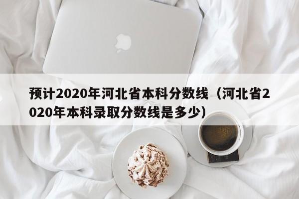 预计2020年河北省本科分数线（河北省2020年本科录取分数线是多少）
