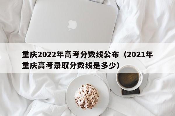 重庆2022年高考分数线公布（2021年重庆高考录取分数线是多少）
