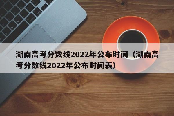 湖南高考分数线2022年公布时间（湖南高考分数线2022年公布时间表）