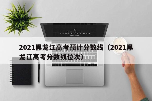 2021黑龙江高考预计分数线（2021黑龙江高考分数线位次）