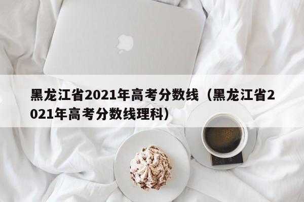 黑龙江省2021年高考分数线（黑龙江省2021年高考分数线理科）