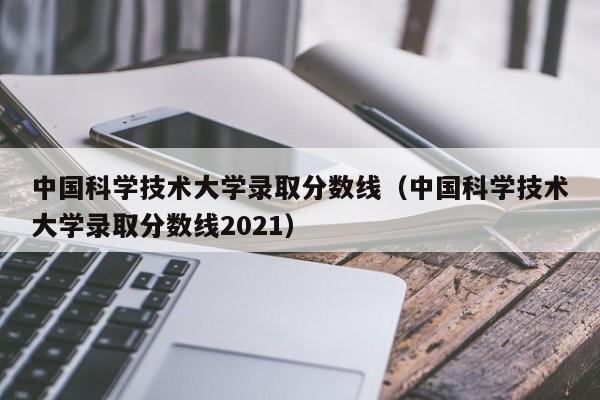 中国科学技术大学录取分数线（中国科学技术大学录取分数线2021）