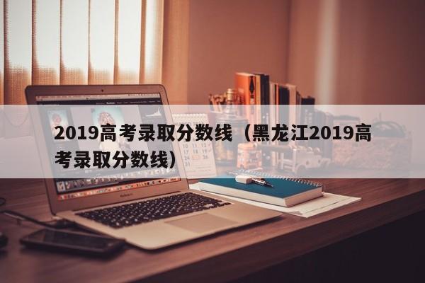 2019高考录取分数线（黑龙江2019高考录取分数线）