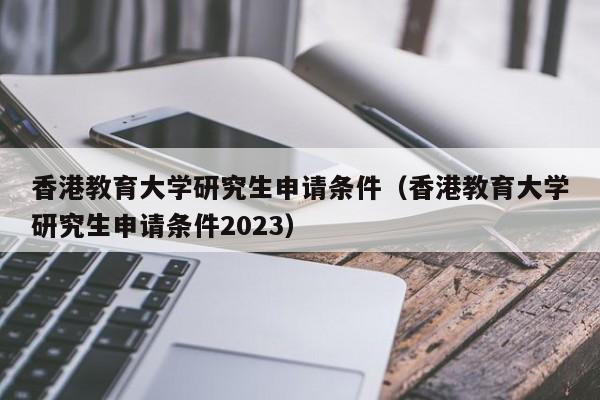 香港教育大学研究生申请条件（香港教育大学研究生申请条件2023）