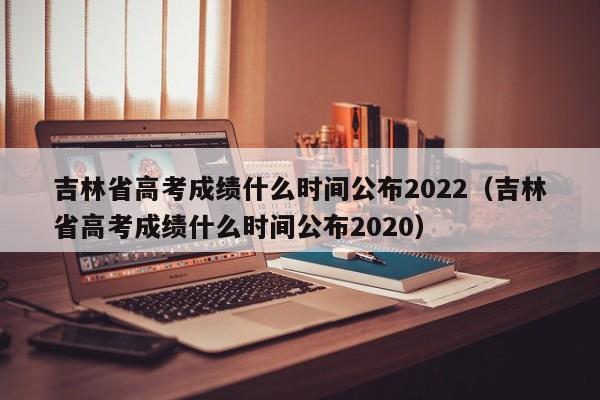 吉林省高考成绩什么时间公布2022（吉林省高考成绩什么时间公布2020）