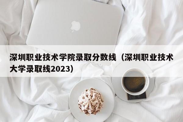 深圳职业技术学院录取分数线（深圳职业技术大学录取线2023）