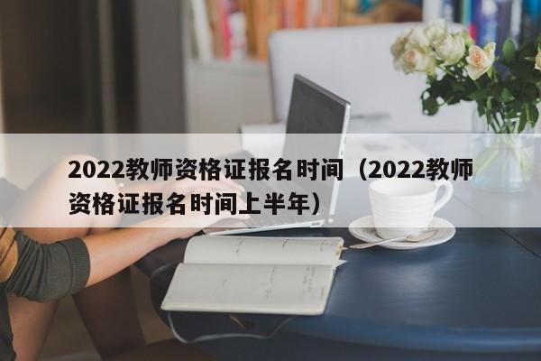 2022教师资格证报名时间（2022教师资格证报名时间上半年）