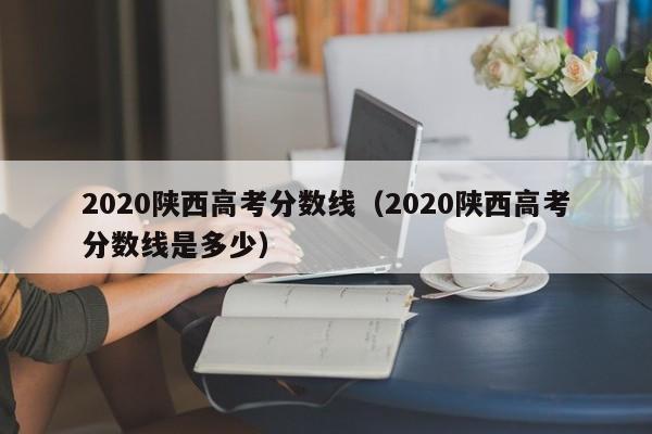 2020陕西高考分数线（2020陕西高考分数线是多少）