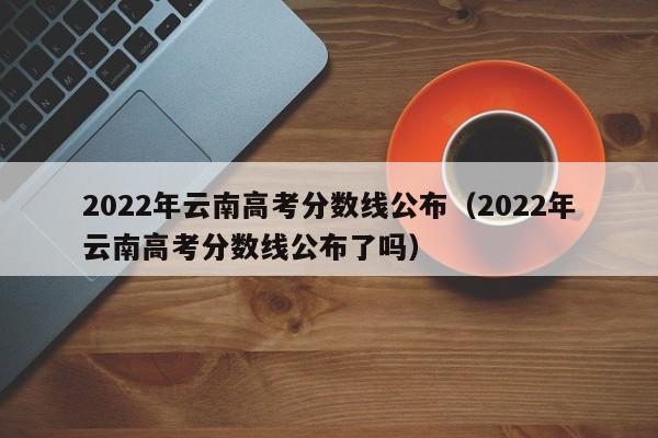 2022年云南高考分数线公布（2022年云南高考分数线公布了吗）