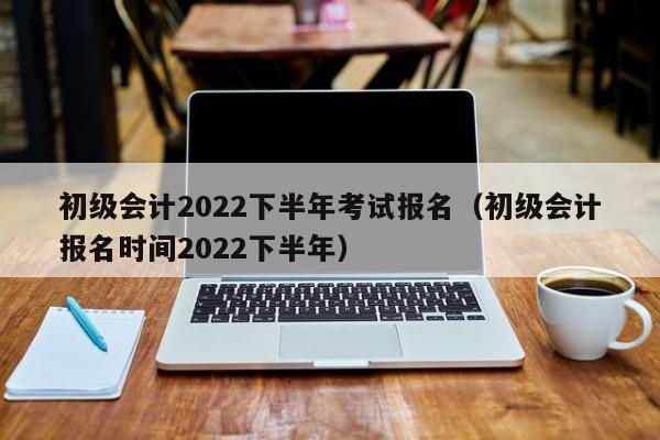 初级会计2022下半年考试报名（初级会计报名时间2022下半年）